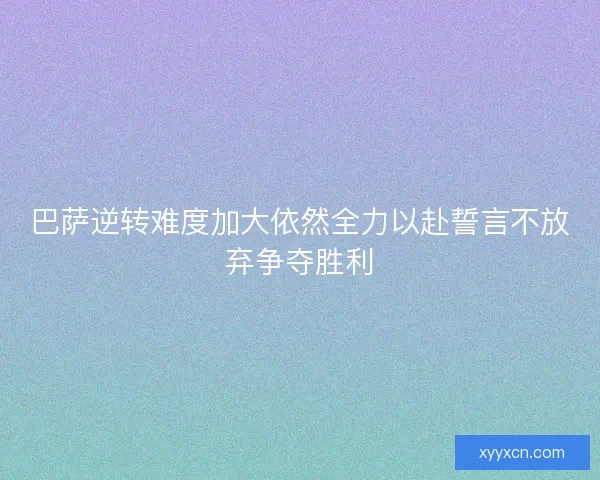 巴萨逆转难度加大依然全力以赴誓言不放弃争夺胜利
