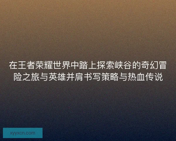 在王者荣耀世界中踏上探索峡谷的奇幻冒险之旅与英雄并肩书写策略与热血传说